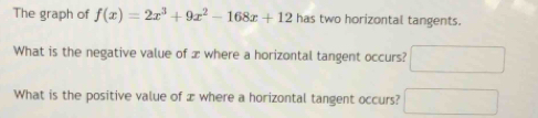 The graph of f(x)=2x^3+9x^2-168x+12 has two horizontal tangents. 
What is the negative value of x where a horizontal tangent occurs? x^2
What is the positive value of æ where a horizontal tangent occurs?