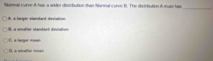 Normal curve A has a wider distribution than Normal curve B. The distribution A must has _.
A. a larger standard deviation
B. a smaller standard deviation
C. a larger mean
D. a smaller mean