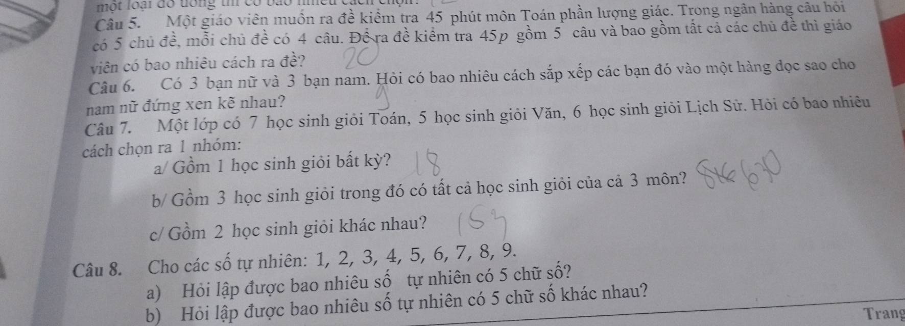 một loại đó đổng tm có bão m 
Câu 5. Một giáo viên muồn ra đề kiềm tra 45 phút môn Toán phần lượng giác. Trong ngân hàng câu hỏi 
có 5 chủ đề, mỗi chủ đề có 4 câu. Để ra đề kiểm tra 45p gồm 5 câu và bao gồm tất cả các chủ đề thì giáo 
viên có bao nhiêu cách ra đề? 
Câu 6. Có 3 bạn nữ và 3 bạn nam. Hỏi có bao nhiêu cách sắp xếp các bạn đó vào một hàng dọc sao cho 
nam nữ đứng xen kẽ nhau? 
Câu 7. Một lớp có 7 học sinh giỏi Toán, 5 học sinh giỏi Văn, 6 học sinh giỏi Lịch Sử. Hỏi có bao nhiêu 
cách chọn ra 1 nhóm: 
a/ Gồm 1 học sinh giỏi bất kỳ? 
b/ Gồm 3 học sinh giỏi trong đó có tất cả học sinh giỏi của cả 3 môn? 
c/ Gồm 2 học sinh giỏi khác nhau? 
Câu 8. Cho các số tự nhiên: 1, 2, 3, 4, 5, 6, 7, 8, 9. 
a) Hỏi lập được bao nhiêu số tự nhiên có 5 chữ số? 
b) Hỏi lập được bao nhiêu số tự nhiên có 5 chữ số khác nhau? 
Trang