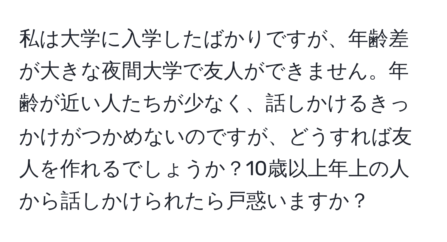 私は大学に入学したばかりですが、年齢差が大きな夜間大学で友人ができません。年齢が近い人たちが少なく、話しかけるきっかけがつかめないのですが、どうすれば友人を作れるでしょうか？10歳以上年上の人から話しかけられたら戸惑いますか？