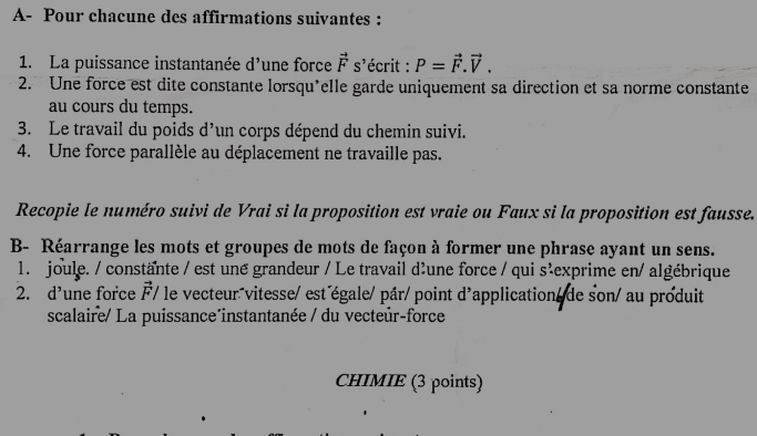 A- Pour chacune des affirmations suivantes : 
1. La puissance instantanée d'une force vector Fs' lécrit : P=vector F.vector V. 
2. Une force est dite constante lorsqu'elle garde uniquement sa direction et sa norme constante 
au cours du temps. 
3. Le travail du poids d'un corps dépend du chemin suivi. 
4. Une force parallèle au déplacement ne travaille pas. 
Recopie le numéro suivi de Vrai si la proposition est vraie ou Faux si la proposition est fausse. 
B- Réarrange les mots et groupes de mots de façon à former une phrase ayant un sens. 
1. joule. / constante / est une grandeur / Le travail d'une force / qui s'exprime en/ algébrique 
2. d’une force vector F/ le vecteur vitesse/ est égale/ pâr/point d'application de son/ au produit 
scalaire/ La puissance^instantanée / du vecteúr-force 
CHIMIE (3 points)