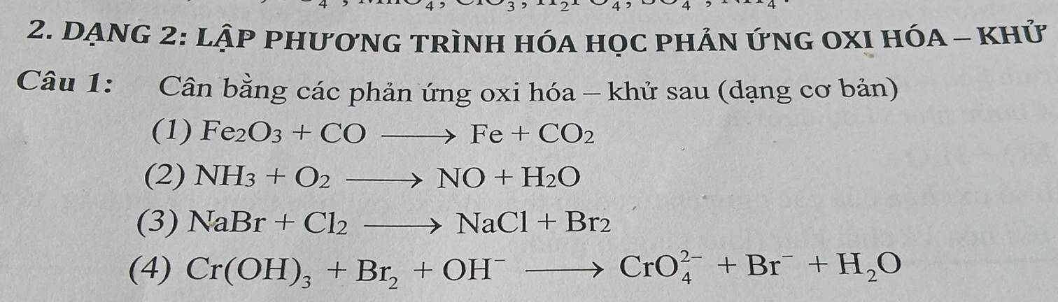 DạNG 2: L hat AP PhươnG tRìNH Hóa họC phẢn ứnG OXI HóA - khử 
Câu 1: Cân bằng các phản ứng oxi hóa - khử sau (dạng cơ bản) 
(1) Fe_2O_3+COto Fe+CO_2
(2) NH_3+O_2to NO+H_2O
(3) NaBr+Cl_2to NaCl+Br_2
(4) Cr(OH)_3+Br_2+OH^-to CrO_4^((2-)+Br^-)+H_2O