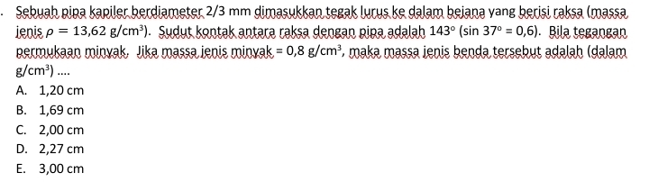 Sebuah pipa kapiler berdiameter 2/3 mm dimasukkan tegak lurus ke dalam bejana vang berisi raksa (massa
ienis rho =13,62g/cm^3). Sudut kontak antara raksa dengan pipa adalah 143°(sin 37°=0,6) Bila tegangan
permukaan minvak, Jika massa ienis minyak =0,8g/cm^3 *, maka massa jenis benda tersebut adalah (dalam
g/cm^3)....
A. 1,20 cm
B. 1,69 cm
C. 2,00 cm
D. 2,27 cm
E. 3,00 cm