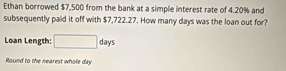 Ethan borrowed $7,500 from the bank at a simple interest rate of 4.20% and 
subsequently paid it off with $7,722.27. How many days was the loan out for? 
Loan Length: days
Round to the nearest whole day