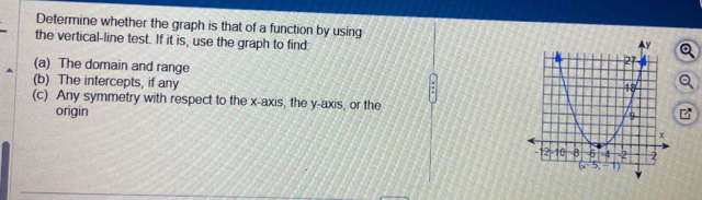 Determine whether the graph is that of a function by using 
the vertical-line test. If it is, use the graph to find: 
(a) The domain and range 
(b) The intercepts, if any
(c) Any symmetry with respect to the x-axis, the y-axis, or the 
origin