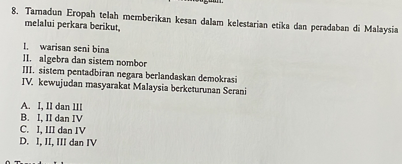 Tamadun Eropah telah memberikan kesan dalam kelestarian etika dan peradaban di Malaysia
melalui perkara berikut,
I. warisan seni bina
II. algebra dan sistem nombor
III. sistem pentadbiran negara berlandaskan demokrasi
IV. kewujudan masyarakat Malaysia berketurunan Serani
A. I, II dan III
B. I, II dan IV
C. I, III dan IV
D. I, II, III dan IV