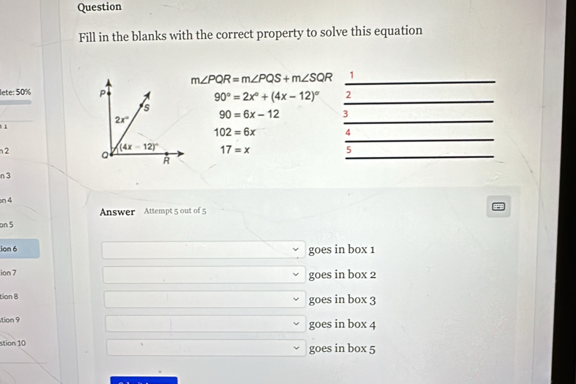 Question
Fill in the blanks with the correct property to solve this equation
m∠ PQR=m∠ PQS+m∠ SQR _1
lete: 50%
90°=2x°+(4x-12)^circ  _2
_
90=6x-12
3
11
_
102=6x
4
17=x
5
n 2 
_
n 3
n 4
Answer Attempt 5 out of 5
on 5
ion 6
goes in box 1
ion 7
goes in box 2
tion 8
goes in box 3
tion 9
goes in box 4
stion 10
goes in box 5