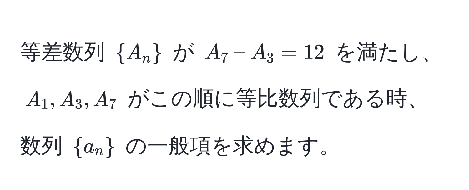 等差数列 $ A_n $ が $A_7 - A_3 = 12$ を満たし、$A_1, A_3, A_7$ がこの順に等比数列である時、数列 $ a_n $ の一般項を求めます。