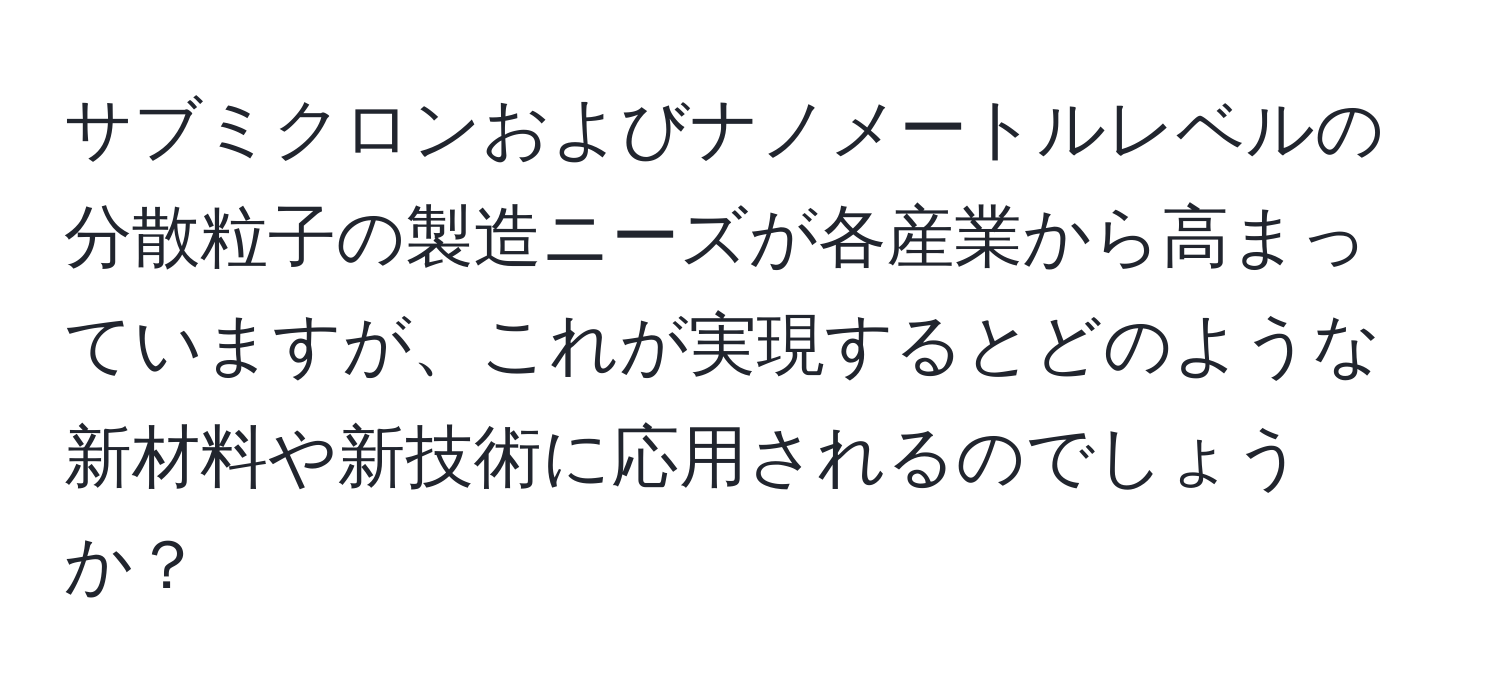 サブミクロンおよびナノメートルレベルの分散粒子の製造ニーズが各産業から高まっていますが、これが実現するとどのような新材料や新技術に応用されるのでしょうか？