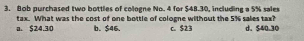 Bob purchased two bottles of cologne No. 4 for $48.30, including a 5% sales
tax. What was the cost of one bottle of cologne without the 5% sales tax?
a. $24.30 b. $46. c. $23 d. $40.30