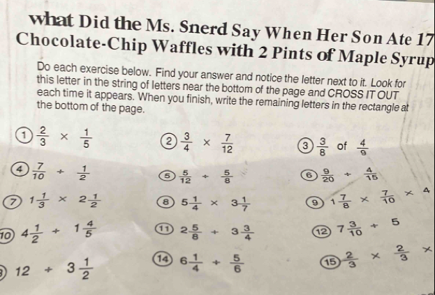 what Did the Ms. Snerd Say When Her Son Ate 17
Chocolate-Chip Waffles with 2 Pints of Maple Syrup 
Do each exercise below. Find your answer and notice the letter next to it. Look for 
this letter in the string of letters near the bottom of the page and CROSS IT OUT 
each time it appears. When you finish, write the remaining letters in the rectangle at 
the bottom of the page. 
a  2/3 *  1/5  ②  3/4 *  7/12  3  3/8  of  4/9 
4  7/10 /  1/2  6  5/12 /  5/8  6  9/20 + 4/15 
7 1 1/3 * 2 1/2  8 5 1/4 * 3 1/7  9 1 7/8 *  7/10 * 4
10 4 1/2 +1 4/5  a 2 5/8 +3 3/4  ⑫ 7 3/10 +5
12/ 3 1/2 
6 1/4 + 5/6 
⑮  2/3 *  2/3 *