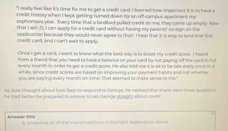 "I really feel like it's time for me to get a credit card. I learned how important it is to have a 
credit history when I kept getting turned down for an off-campus apartment my 
sophomore year. Every time that a landlord pulled credit on me, they came up empty. Now 
that I am 21, I can apply for a credit card without having my parents' co-sign on the 
application because they would never agree to that! I hear that it is easy to land that first 
credit card, and I can't wait to apply. 
Once I get a card, I want to know what the best way is to boost my credit score. I heard 
from a friend that you need to have a balance on your card by not paying off the card in full 
every month in order to get a credit score. He also told me it is ok to be late every once in a 
while, since credit scores are based on improving your payment habits and not whether 
you are paying every month on-time. That seemed to make sense to me." 
As Jose thought about how best to respond to George, he realized that there were three questions 
he had better be prepared to answer to set George straight about credit: 
Answer this 
3. Underline all of the misconceptions in George's explanation above