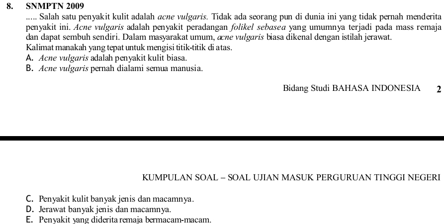 SNMPTN 2009
..... Salah satu penyakit kulit adalah acne vulgaris. Tidak ada seorang pun di dunia ini yang tidak pernah menderita
penyakit ini. Acne vulgaris adalah penyakit peradangan folikel sebasea yang umumnya terjadi pada mass remaja
dan dapat sembuh sendiri. Dalam masyarakat umum, æne vulgaris biasa dikenal dengan istilah jerawat.
Kalimat manakah yang tepat untuk mengisi titik-titik di atas.
A. Acne vulgaris adalah penyakit kulit biasa.
B. Acne vulgaris pernah dialami semua manusia.
Bidang Studi BAHASA INDONESIA 2
KUMPULAN SOAL - SOAL UJIAN MASUK PERGURUAN TINGGI NEGERI
C. Penyakit kulit banyak jenis dan macamnya.
D. Jerawat banyak jenis dan macamnya.
E. Penyakit yang diderita remaja bermacam-macam.