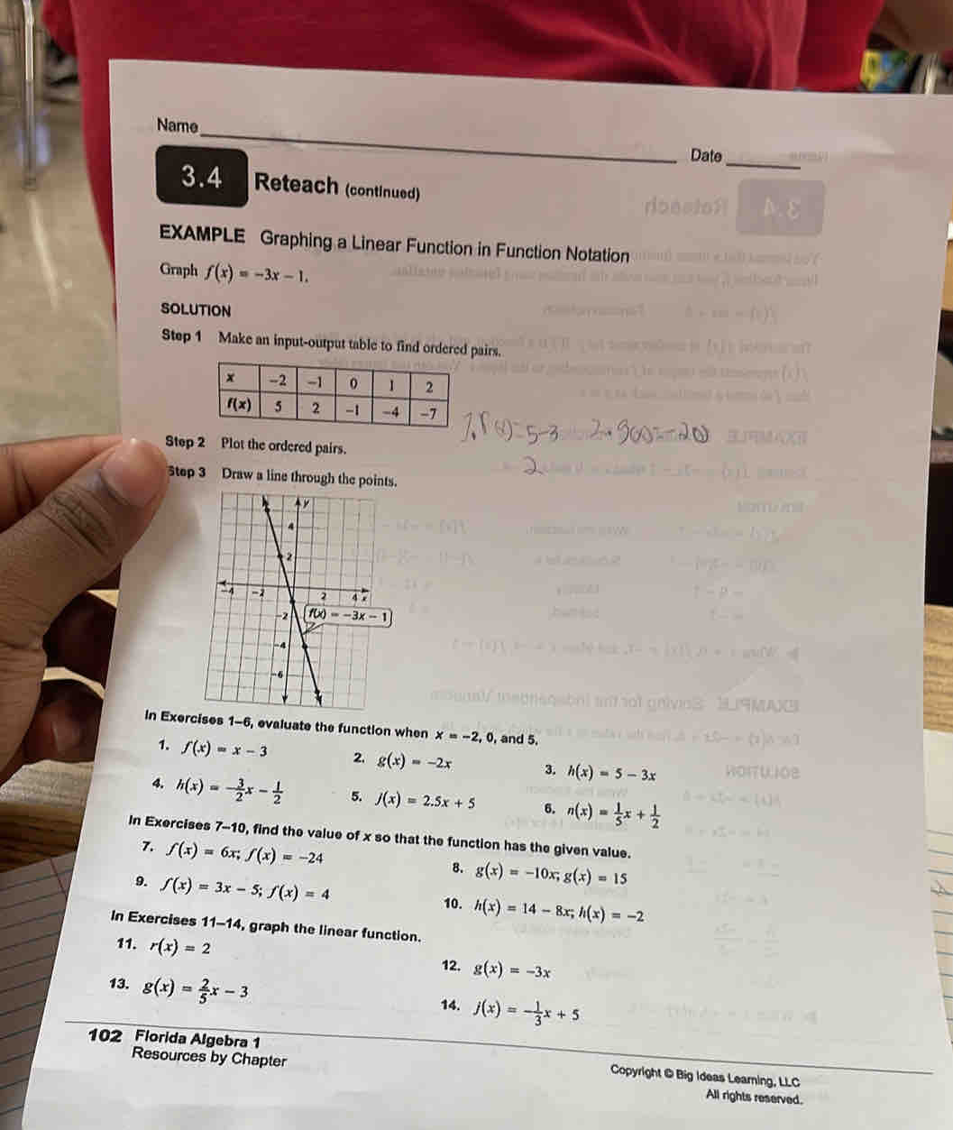 Name
Date_
3.4 Reteach (continued)
EXAMPLE Graphing a Linear Function in Function Notation
Graph f(x)=-3x-1.
SOLUTION
Step 1 Make an input-output table to finirs.
StepPlot the ordered pairs.
Step 3 Draw a line through th
In Exercises 1-6, evaluate the function when x=-2,0 , and 5.
1. f(x)=x-3 2. g(x)=-2x 3. h(x)=5-3x
4. h(x)=- 3/2 x- 1/2  5. j(x)=2.5x+5 6. n(x)= 1/5 x+ 1/2 
In Exercises 7-10, find the value of x so that the function has the given value.
7. f(x)=6x;f(x)=-24
8. g(x)=-10x;g(x)=15
9. f(x)=3x-5;f(x)=4
10. h(x)=14-8x;h(x)=-2
In Exercises 11-14, graph the linear function.
11. r(x)=2
12. g(x)=-3x
13. g(x)= 2/5 x-3
14. j(x)=- 1/3 x+5
102 Florida Algebra 1
Copyright @ Big Ideas Learning, LLC
Resources by Chapter All rights reserved.