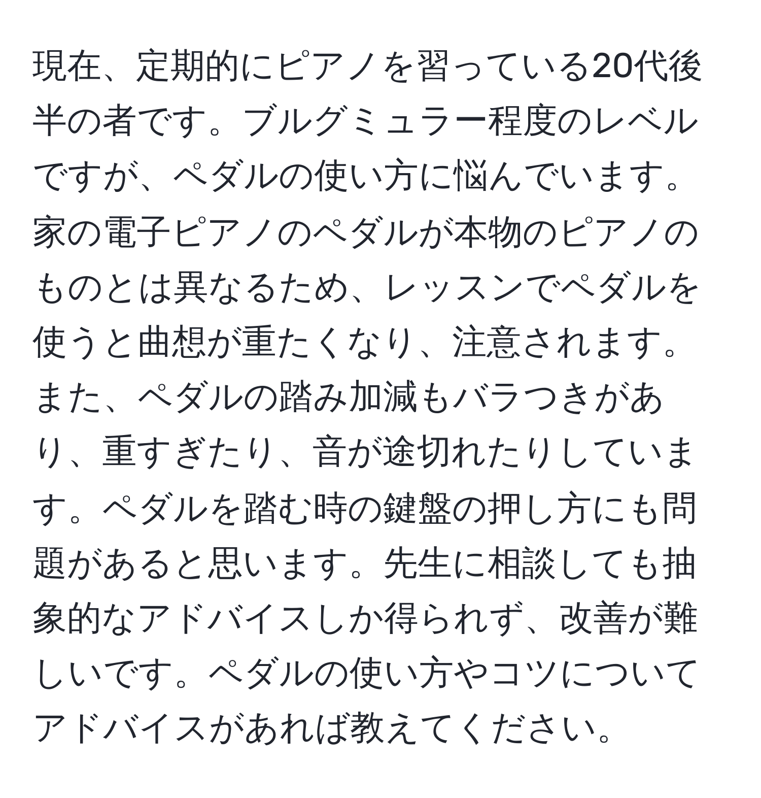 現在、定期的にピアノを習っている20代後半の者です。ブルグミュラー程度のレベルですが、ペダルの使い方に悩んでいます。家の電子ピアノのペダルが本物のピアノのものとは異なるため、レッスンでペダルを使うと曲想が重たくなり、注意されます。また、ペダルの踏み加減もバラつきがあり、重すぎたり、音が途切れたりしています。ペダルを踏む時の鍵盤の押し方にも問題があると思います。先生に相談しても抽象的なアドバイスしか得られず、改善が難しいです。ペダルの使い方やコツについてアドバイスがあれば教えてください。