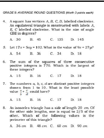 GRADE 9: AVERAGE ROUND QUESTIONS (Worth 3 points each)
4. A square has vertices A, B, C, D, labelled clockwise.
An equilateral triangle is constructed with labels A,
E, C labelled clockwise. What is the size of angle
CBE in degrees?
A. 30 B. 45 C. 135 D. 145
5. Let 17x+5xy=102. What is the value of 9x+27y ?
A. 54 B. 36 C. 34 D. 18
6. The sum of the squares of three consecutive
positive integers is 770. Which is the largest of
these integers?
A. 15 B. 16 C. 17 D. 18
7. The numbers a b. c. care distinct positive integers
chosen from 1 to 10. What is the least possible
value  a/b + c/d  could have?
A. 15 B. 16 C. 17 D. 18
8. An isosceles triangle has a side of length 20 cm. Of
the other side lengths, one is equal to 2/5 of the
other. Which of the following values is the
perimeter of this triangle?
A. 36 cm B. 48 cm C. 60 cm D. 90 cm