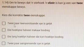 1.14) Om te bewys dat 'n vierhoek 'n vieer is kan jy een van twee
eienskappe bewys.
Kies die korrekte twee eienskappe.
Twee paar teenoorstaande sye is gellyk
Die hoeklyne halveer mekaar loodreg
Die lang hoeklyn halveer die kort hoeklyn loodreg
Twee paar aangrensende sye is gelyk