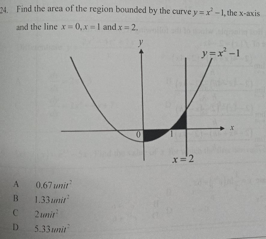 Find the area of the region bounded by the curve y=x^2-1 , the x-axis
and the line x=0,x=1 and x=2.
A 0.67unit^2
B 1.33unit^2
C 2unit^2
D 5.33unit^2