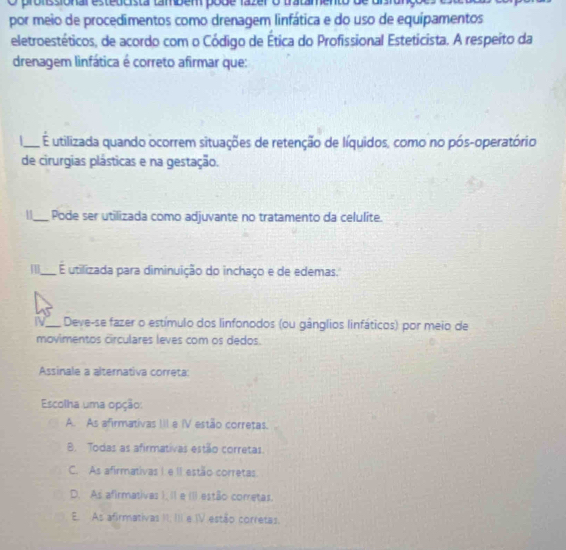 pronissional esteticista também pobe fazer
por meio de procedimentos como drenagem linfática e do uso de equipamentos
eletroestéticos, de acordo com o Código de Ética do Profissional Esteticista. A respeito da
drenagem linfática é correto afirmar que:
_É utilizada quando ocorrem situações de retenção de líquidos, como no pós-operatório
de cirurgias plásticas e na gestação.
11_ Pode ser utilizada como adjuvante no tratamento da celulite.
_E utilizada para diminuição do inchaço e de edemas.
IV_ Deve-se fazer o estímulo dos linfonodos (ou gânglios linfáticos) por meio de
movimentos circulares leves com os dedos.
Assinale a alternativa correta:
Escolha uma opção:
A. As afirmativas III e IV estão corretas.
B. Todas as afirmativas estão corretas
C. As afirmativas I e II estão corretas.
D. As afirmativas I, II e III estão corretas.
E. As afirmativas II, III e IV estão corretas.