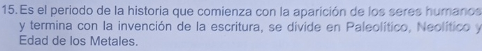 Es el periodo de la historia que comienza con la aparición de los seres humanos 
y termina con la invención de la escritura, se divide en Paleolítico, Neolítico y 
Edad de los Metales.