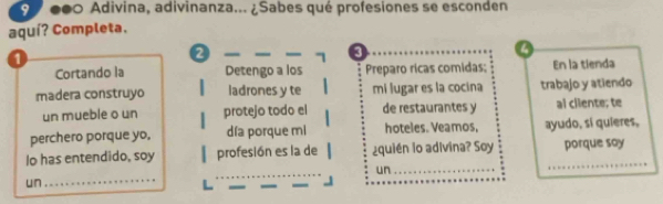 9 000 Adivina, adivinanza... ¿Sabes qué profesiones se esconden 
aquí? Completa. 
1
2
3 
Cortando la Detengo a los Preparo ricas comidas; En la tienda 
madera construyo ladrones y te mi lugar es la cocina trabajo y atiendo 
un mueble o un protejo todo el de restaurantes y al cliente; te 
perchero porque yo, día porque mi hoteles. Veamos, ayudo, sí quieres, 
Io has entendido, soy profesión es la de ¿quién lo adivina? Soy _porque say 
un_ 
un 
_ 
_ 
_ 
_