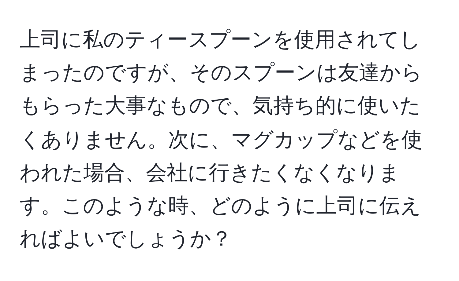 上司に私のティースプーンを使用されてしまったのですが、そのスプーンは友達からもらった大事なもので、気持ち的に使いたくありません。次に、マグカップなどを使われた場合、会社に行きたくなくなります。このような時、どのように上司に伝えればよいでしょうか？