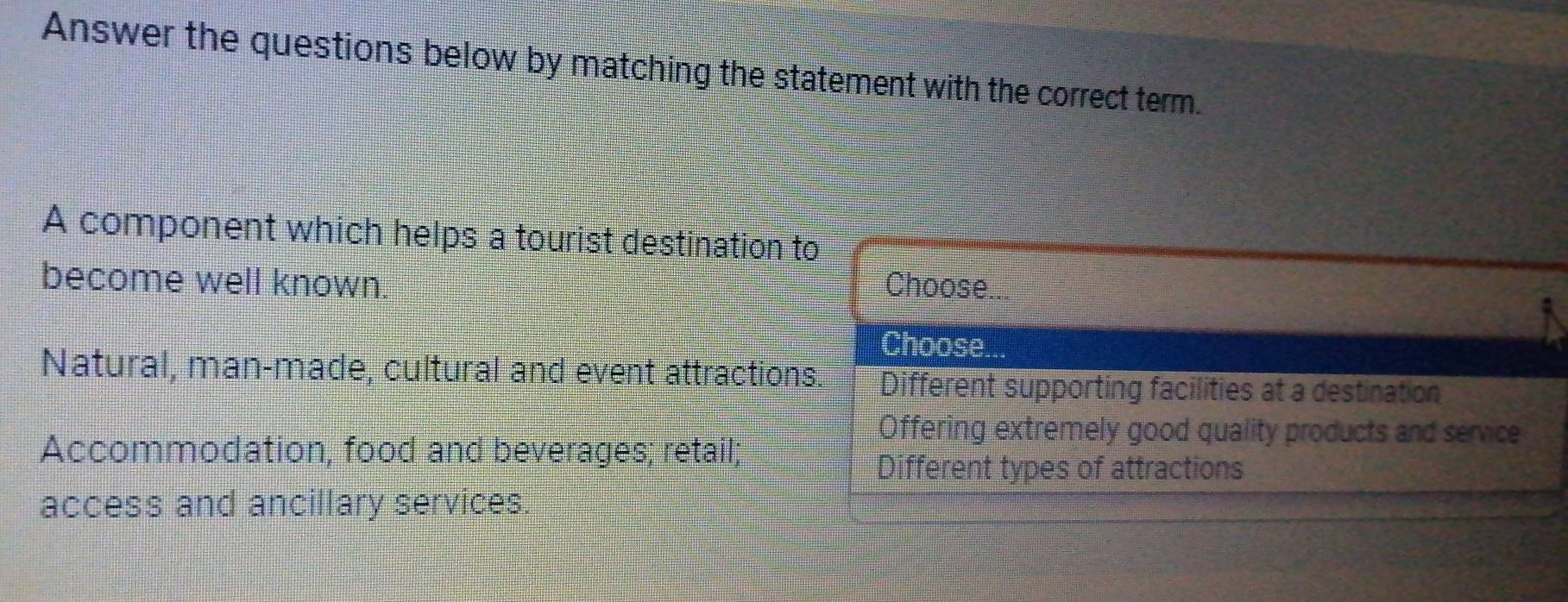 Answer the questions below by matching the statement with the correct term.
A component which helps a tourist destination to
become well known. Choose...
Choose
Natural, man-made, cultural and event attractions. Different supporting facilities at a destination
Offering extremely good quality products and service
Accommodation, food and beverages; retail;
Different types of attractions
access and ancillary services.