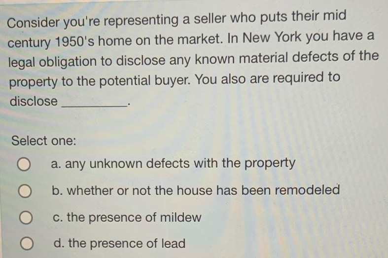 Consider you're representing a seller who puts their mid
century 1950's home on the market. In New York you have a
legal obligation to disclose any known material defects of the
property to the potential buyer. You also are required to
disclose_
.
Select one:
a. any unknown defects with the property
b. whether or not the house has been remodeled
c. the presence of mildew
d. the presence of lead