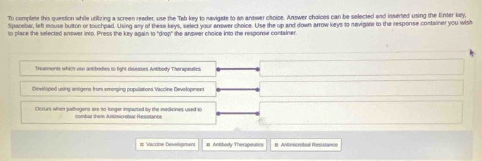 To complete this question while utilizing a screen reader, use the Tab key to navigate to an answer choice. Answer choices can be selected and inserted using the Enter key, 
Spacebar, left mouse button or touchpad. Using any of these keys, select your answer choice. Use the up and down arrow keys to navigate to the response container you wish 
to place the selected answer into. Press the key again to "drop" the answer choice into the response container. 
Treatments which use antibodies to fight diseases Antibody Therapeutics 
Developed using antigens from emerging populations Vaccine Development 
Occurs when pathogens are no longer impacted by the medicines used to 
combat them Antimicrobial Resistance 
# Vaccine Development #s Antibody Therapeusics # Antimicrobial Resistance