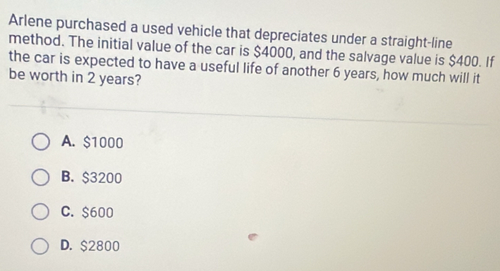 Arlene purchased a used vehicle that depreciates under a straight-line
method. The initial value of the car is $4000, and the salvage value is $400. If
the car is expected to have a useful life of another 6 years, how much will it
be worth in 2 years?
A. $1000
B. $3200
C. $600
D. $2800