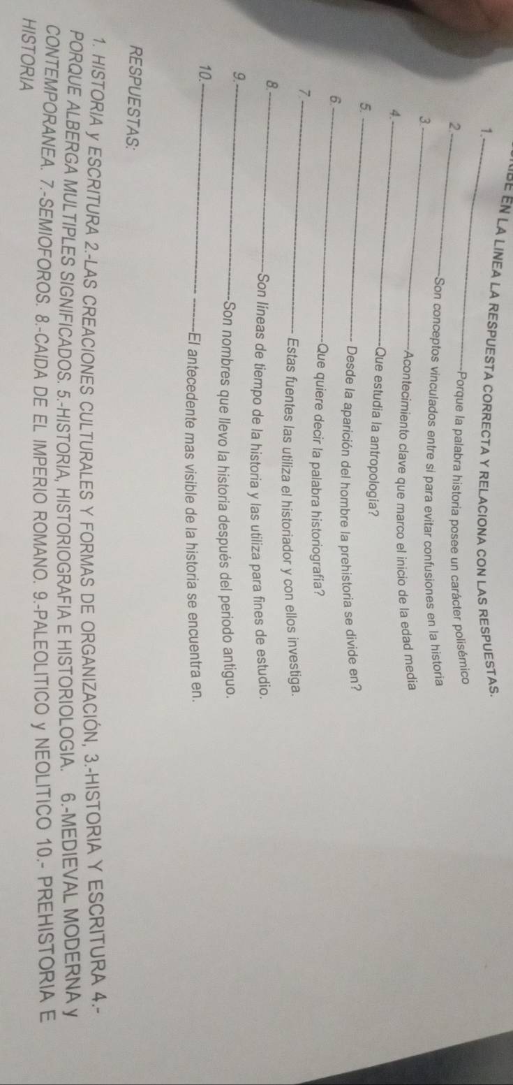 LA LINEA LA RESPUESTA CORRECTA Y RELACIONA CON LAS RESPUESTAS. 
1._ 
2._ +Porque la palabra historia posee un carácter polisémico 
Son conceptos vinculados entre si para evitar confusiones en la historia 
_3 
Acontecimiento clave que marco el inicio de la edad media 
4._ 
Que estudia la antropología? 
5._ 
Desde la aparición del hombre la prehistoria se divide en? 
6._ 
Que quiere decir la palabra historiografía? 
_7 
Estas fuentes las utiliza el historiador y con ellos investiga. 
8._ 
Son líneas de tiempo de la historia y las utiliza para fines de estudio. 
9._ 
+Son nombres que llevo la historia después del periodo antiguo. 
10._ 
El antecedente mas visible de la historia se encuentra en. 
RESPUESTAS: 
1. HISTORIA y ESCRITURA 2.-LAS CREACIONES CULTURALES Y FORMAS DE ORGANIZACIÓN, 3.-HISTORIA Y ESCRITURA 4.- 
PORQUE ALBERGA MULTIPLES SIGNIFICADOS. 5.-HISTORIA, HISTORIOGRAFIA E HISTORIOLOGIA. 6.-MEDIEVAL MODERNA y 
CONTEMPORANEA. 7.-SEMIOFOROS. 8.-CAIDA DE EL IMPERIO ROMANO. 9.-PALEOLITICO y NEOLITICO 10.- PREHISTORIA E 
HISTORIA