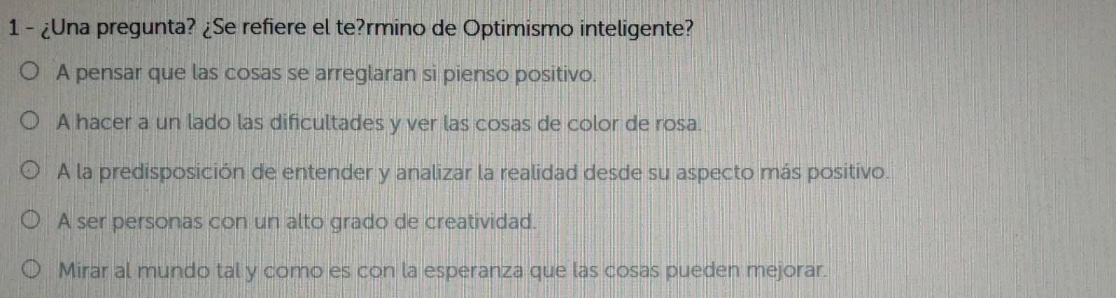 1 - ¿Una pregunta? ¿Se refiere el te?rmino de Optimismo inteligente?
A pensar que las cosas se arreglaran si pienso positivo.
A hacer a un lado las dificultades y ver las cosas de color de rosa.
A la predisposición de entender y analizar la realidad desde su aspecto más positivo.
A ser personas con un alto grado de creatividad.
Mirar al mundo tal y como es con la esperanza que las cosas pueden mejorar.