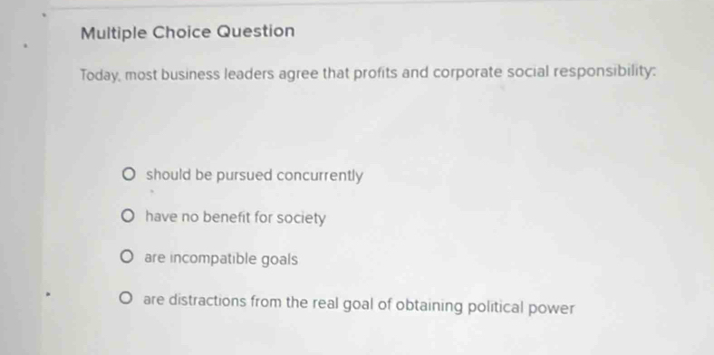 Question
Today, most business leaders agree that profits and corporate social responsibility:
should be pursued concurrently
have no benefit for society
are incompatible goals
are distractions from the real goal of obtaining political power