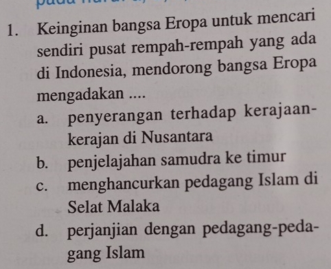 Keinginan bangsa Eropa untuk mencari
sendiri pusat rempah-rempah yang ada
di Indonesia, mendorong bangsa Eropa
mengadakan ....
a. penyerangan terhadap kerajaan-
kerajan di Nusantara
b. penjelajahan samudra ke timur
c. menghancurkan pedagang Islam di
Selat Malaka
d. perjanjian dengan pedagang-peda-
gang Islam