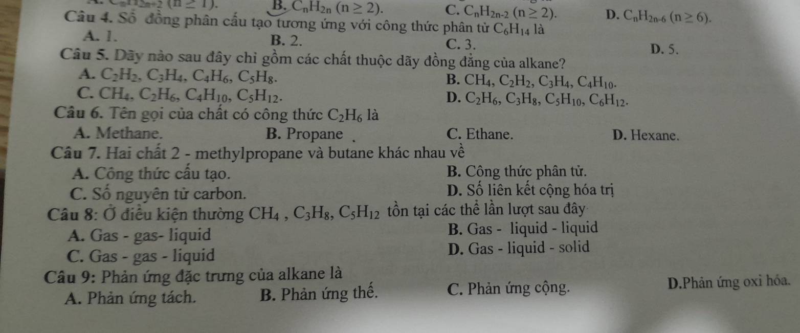 n2n+2(n≥ 1). B. C_nH_2n(n≥ 2). C. C_nH_2n-2(n≥ 2). D. C_nH_2n-6(n≥ 6).
Câu 4. Số đồng phân cấu tạo tương ứng với công thức phân từ C_6H_14 là
A. 1. B. 2. C. 3.
D. 5.
Câu 5. Dãy nào sau đây chỉ gồm các chất thuộc dãy đồng đẳng của alkane?
A. C_2H_2,C_3H_4,C_4H_6,C_5H_8.
B. CH_4,C_2H_2,C_3H_4,C_4H_10.
C. CH_4,C_2H_6,C_4H_10,C_5H_12. D. C_2H_6,C_3H_8,C_5H_10,C_6H_12.
Câu 6. Tên gọi của chất có công thức C_2H_6 là
A. Methane. B. Propane . C. Ethane. D. Hexane.
Câu 7. Hai chất 2 - methylpropane và butane khác nhau về
A. Công thức cấu tạo. B. Công thức phân tử.
C. Số nguyên tử carbon.
D. Số liên kết cộng hóa trị
Câu 8: Ở điều kiện thường CH_4,C_3H_8,C_5H_12 tồn tại các thể lần lượt sau đây
A. Gas - gas- liquid B. Gas - liquid - liquid
C. Gas - gas - liquid D. Gas - liquid - solid
Câu 9: Phản ứng đặc trưng của alkane là
A. Phản ứng tách. B. Phản ứng thế. C. Phản ứng cộng. D.Phản ứng oxi hóa.