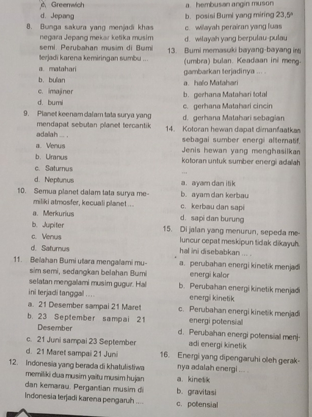 c Greenwich a. hembusan angin muson
d. Jepang b. posisi Bumi yang miring 23 .5°
8. Bunga sakura yang menjadi khas c. wilayah perairan yang luas
negara Jepang mekar ketika musim d. wilayah yang berpulau-pulau
semi. Perubahan musim di Bumi 13. Bumi memasuki bayang-bayang int
terjadi karena kemiringan sumbu ... (umbra) bulan. Keadaan ini meng.
a. matahari gambarkan terjadinya ... .
b. bulan a. halo Matahari
c. imajiner b. gerhana Matahari total
d. bumi
c. gerhana Matahari cincin
9. Planet keenam dalam tata surya yang d. gerhana Matahari sebagian
mendapat sebutan planet tercantik 14. Kotoran hewan dapat dimanfaatkan
adalah ... . sebagai sumber energi alternatif.
a. Venus Jenis hewan yang menghasilkan
b. Uranus kotoran untuk sumber energi adalah
c. Saturnus ,
d. Neptunus a. ayam dan itik
10. Semua planet dalam tata surya me- b. ayam dan kerbau
miliki atmosfer, kecuali planet ... c. kerbau dan sapi
a. Merkurius d. sapi dan burung
b.Jupiter 15. Di jalan yang menurun, sepeda me-
c. Venus luncur cepat meskipun tidak dikayuh.
d. Saturnus hal ini disebabkan ... .
11. Belahan Bumi utara mengalami mu- a. perubahan energi kinetik menjadi
sim semi, sedangkan belahan Bumi energi kalor
selatan mengalami musim gugur. Hal b. Perubahan energi kinetik menjadi
ini terjadi tanggal .  . . energi kinetik
a. 21 Desember sampai 21 Maret c. Perubahan energi kinetik menjadi
b. 23 September sampai 21 energi potensial
Desember d. Perubahan energi potensial menj-
c. 21 Juni sampai 23 September adi energi kinetik
d. 21 Maret sampai 21 Juni 16. Energi yang dipengaruhi oleh gerak-
12. Indonesia yang berada di khatulistiwa nya adalah energi ... .
memiliki dua musim yaitu musim hujan a. kinetik
dan kemarau. Pergantian musim di b. gravitasi
Indonesia terjadi karena pengaruh .... c. potensial