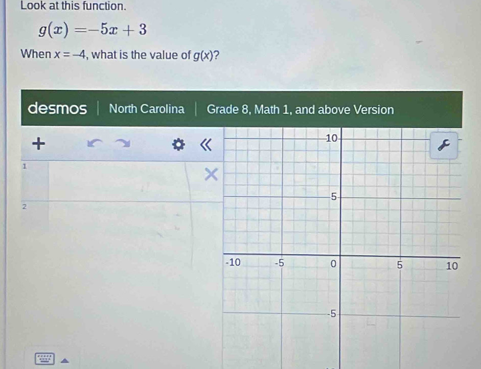 Look at this function.
g(x)=-5x+3
When x=-4 , what is the value of g(x) ? 
desmos North Carolina Grade 8, Math 1, and above Version 
+ 
1
2