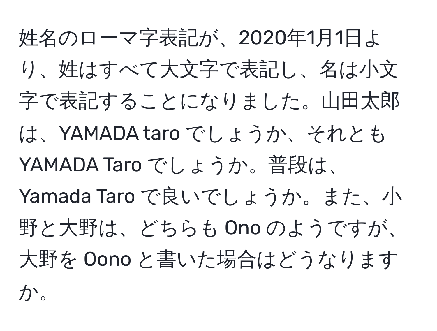 姓名のローマ字表記が、2020年1月1日より、姓はすべて大文字で表記し、名は小文字で表記することになりました。山田太郎は、YAMADA taro でしょうか、それとも YAMADA Taro でしょうか。普段は、Yamada Taro で良いでしょうか。また、小野と大野は、どちらも Ono のようですが、大野を Oono と書いた場合はどうなりますか。