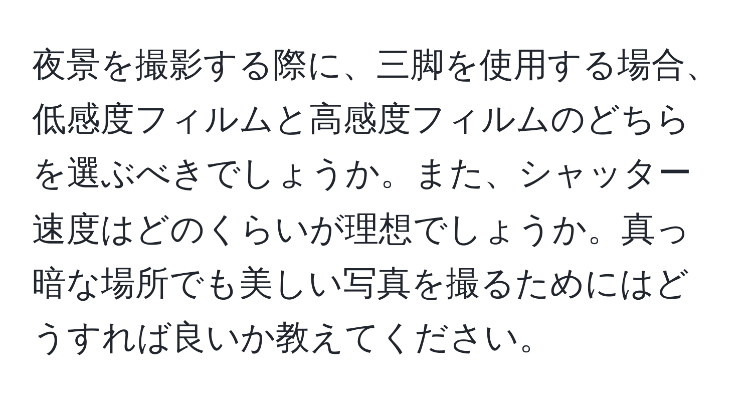 夜景を撮影する際に、三脚を使用する場合、低感度フィルムと高感度フィルムのどちらを選ぶべきでしょうか。また、シャッター速度はどのくらいが理想でしょうか。真っ暗な場所でも美しい写真を撮るためにはどうすれば良いか教えてください。