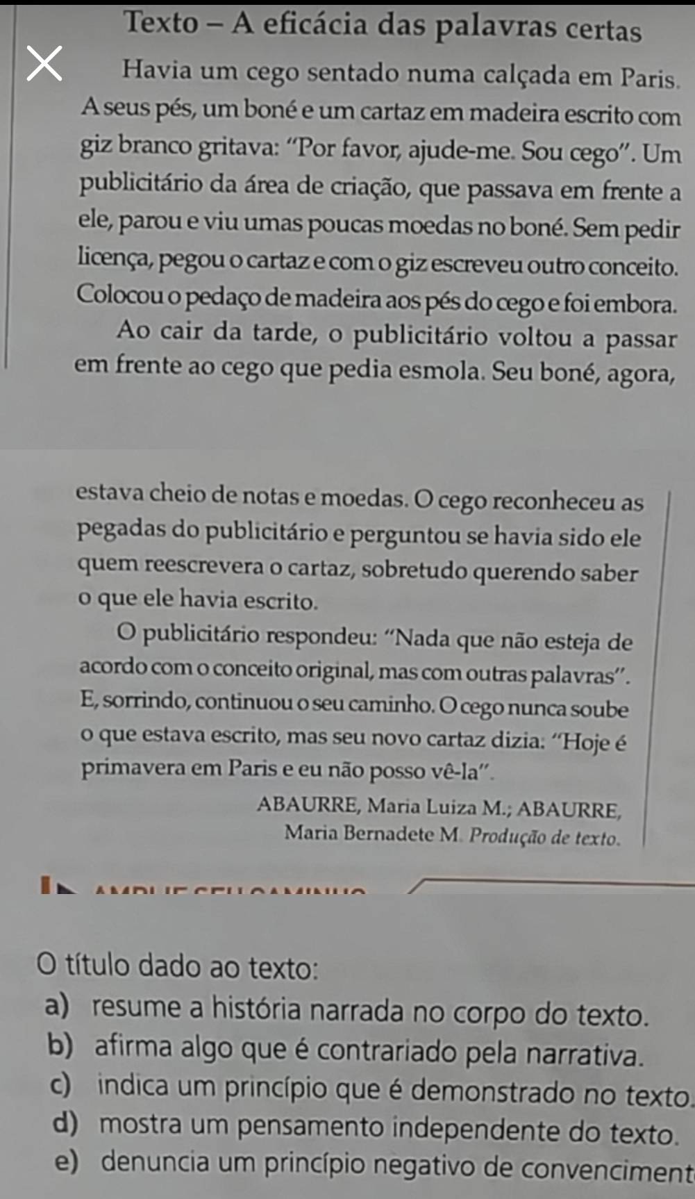 Texto - A eficácia das palavras certas
Havia um cego sentado numa calçada em Paris.
A seus pés, um boné e um cartaz em madeira escrito com
giz branco gritava: “Por favor, ajude-me. Sou cego”. Um
publicitário da área de criação, que passava em frente a
ele, parou e viu umas poucas moedas no boné. Sem pedir
licença, pegou o cartaz e com o giz escreveu outro conceito.
Colocou o pedaço de madeira aos pés do cego e foi embora.
Ao cair da tarde, o publicitário voltou a passar
em frente ao cego que pedia esmola. Seu boné, agora,
estava cheio de notas e moedas. O cego reconheceu as
pegadas do publicitário e perguntou se havia sido ele
quem reescrevera o cartaz, sobretudo querendo saber
o que ele havia escrito.
O publicitário respondeu: 'Nada que não esteja de
acordo com o conceito original, mas com outras palavras”’.
E, sorrindo, continuou o seu caminho. O cego nunca soube
o que estava escrito, mas seu novo cartaz dizia: “Hoje é
primavera em Paris e eu não posso vê-la''.
ABAURRE, Maria Luiza M.; ABAURRE,
Maria Bernadete M. Produção de texto.
O título dado ao texto:
a) resume a história narrada no corpo do texto.
b) afirma algo que é contrariado pela narrativa.
c) indica um princípio que é demonstrado no texto.
d) mostra um pensamento independente do texto.
e) denuncia um princípio negativo de convenciment