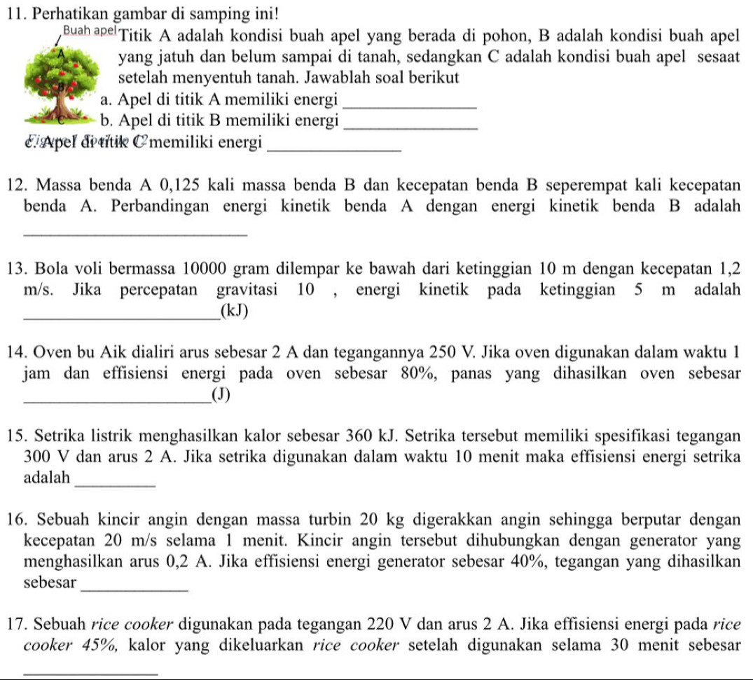 Perhatikan gambar di samping ini!
Buah ape Titik A adalah kondisi buah apel yang berada di pohon, B adalah kondisi buah apel
yang jatuh dan belum sampai di tanah, sedangkan C adalah kondisi buah apel sesaat
setelah menyentuh tanah. Jawablah soal berikut
a. Apel di titik A memiliki energi_
b. Apel di titik B memiliki energi_
Apel di titik Cmemiliki energi_
12. Massa benda A 0,125 kali massa benda B dan kecepatan benda B seperempat kali kecepatan
benda A. Perbandingan energi kinetik benda A dengan energi kinetik benda B adalah
_
13. Bola voli bermassa 10000 gram dilempar ke bawah dari ketinggian 10 m dengan kecepatan 1,2
m/s. Jika percepatan gravitasi 10 , energi kinetik pada ketinggian 5 m adalah
_(kJ)
14. Oven bu Aik dialiri arus sebesar 2 A dan tegangannya 250 V. Jika oven digunakan dalam waktu 1
jam dan effisiensi energi pada oven sebesar 80%, panas yang dihasilkan oven sebesar
_(J)
15. Setrika listrik menghasilkan kalor sebesar 360 kJ. Setrika tersebut memiliki spesifikasi tegangan
300 V dan arus 2 A. Jika setrika digunakan dalam waktu 10 menit maka effisiensi energi setrika
adalah_
16. Sebuah kincir angin dengan massa turbin 20 kg digerakkan angin sehingga berputar dengan
kecepatan 20 m/s selama 1 menit. Kincir angin tersebut dihubungkan dengan generator yang
menghasilkan arus 0,2 A. Jika effisiensi energi generator sebesar 40%, tegangan yang dihasilkan
sebesar_
17. Sebuah rice cooker digunakan pada tegangan 220 V dan arus 2 A. Jika effisiensi energi pada rice
cooker 45%, kalor yang dikeluarkan rice cooker setelah digunakan selama 30 menit sebesar
_