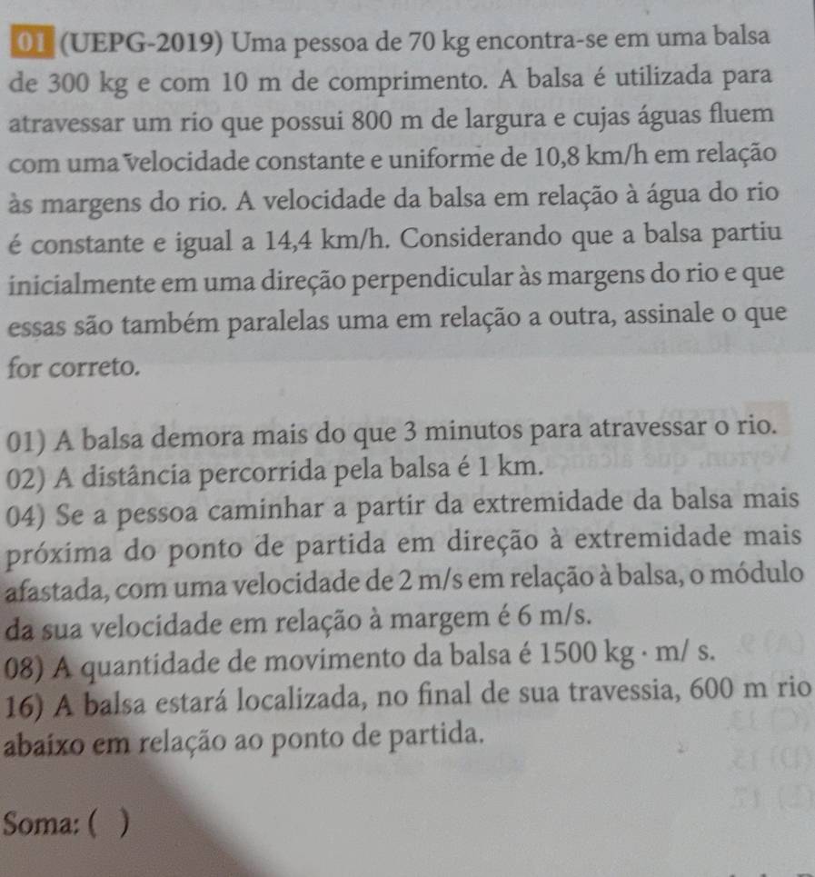 01 (UEPG-2019) Uma pessoa de 70 kg encontra-se em uma balsa 
de 300 kg e com 10 m de comprimento. A balsa é utilizada para 
atravessar um rio que possui 800 m de largura e cujas águas fluem 
com uma velocidade constante e uniforme de 10,8 km/h em relação 
às margens do rio. A velocidade da balsa em relação à água do rio 
é constante e igual a 14,4 km/h. Considerando que a balsa partiu 
inicialmente em uma direção perpendicular às margens do rio e que 
essas são também paralelas uma em relação a outra, assinale o que 
for correto. 
01) A balsa demora mais do que 3 minutos para atravessar o rio. 
02) A distância percorrida pela balsa é 1 km. 
04) Se a pessoa caminhar a partir da extremidade da balsa mais 
próxima do ponto de partida em direção à extremidade mais 
afastada, com uma velocidade de 2 m/s em relação à balsa, o módulo 
da sua velocidade em relação à margem é 6 m/s. 
08) A quantidade de movimento da balsa é 1500 kg · m/ s. 
16) A balsa estará localizada, no final de sua travessia, 600 m rio 
abaíxo em relação ao ponto de partida. 
Soma: ( )