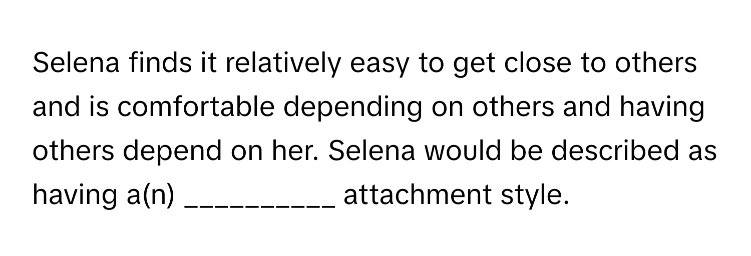 Selena finds it relatively easy to get close to others and is comfortable depending on others and having others depend on her. Selena would be described as having a(n) __________ attachment style.