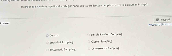 In order to save time, a political strategist hand-selects the last ten people to leave to be studied in depth.
Answer Keypad
Keyboard Shortcut
Census Simple Random Sampling
Stratified Sampling Cluster Sampling
Systematic Sampling Convenience Sampling