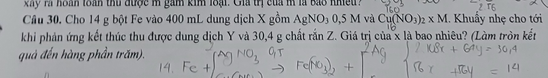 kay la hoan toàn thu được m gam kim loại. Gia trị của m là bắo nhet ? 
Câu 30. Cho 14 g bột Fe vào 400 mL dung dịch X gồm AgNO_30,5M và Cu(NO_3)_2* M. Khuẩy nhẹ cho tới 
khi phản ứng kết thúc thu được dung dịch Y và 30, 4 g chất rắn Z. Giá trị của x là bao nhiêu? (Làm tròn kết 
quả đến hàng phần trăm).