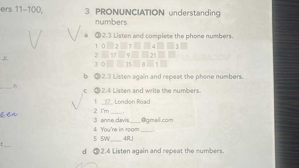 ers 11-100, 3 PRONUNCIATION understanding 
numbers 
a ① 2.3 Listen and complete the phone numbers.
1 0 2 7 4 3
y
2 17 9 21
3 0 35 8 1
b ① 2.3 Listen again and repeat the phone numbers. 
_n 
c 2.4 Listen and write the numbers. 
1 __ 17 London Road 
2 I'm_ . 
_ 
3 anne.davis_ @gmail.com 
4 You're in room _. 
5 SW_ 4RJ 
_t 
d 2.4 Listen again and repeat the numbers.