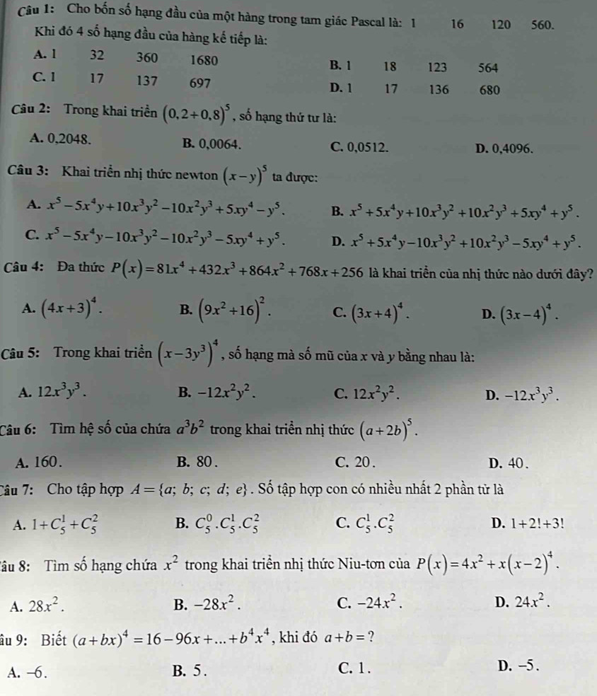 Cho bốn số hạng đầu của một hàng trong tam giác Pascal là: 1 16 120 560.
Khi đó 4 số hạng đầu của hàng kế tiếp là:
A. l 32 360 1680 B. 1 18 123 564
C. 1 17 137 697 D. 1 17 136 680
Câu 2: Trong khai triền (0,2+0,8)^5 , số hạng thứ tư là:
A. 0,2048. B. 0,0064. C. 0,0512. D. 0,4096.
Câu 3: Khai triển nhị thức newton (x-y)^5 ta được:
A. x^5-5x^4y+10x^3y^2-10x^2y^3+5xy^4-y^5. B. x^5+5x^4y+10x^3y^2+10x^2y^3+5xy^4+y^5.
C. x^5-5x^4y-10x^3y^2-10x^2y^3-5xy^4+y^5. D. x^5+5x^4y-10x^3y^2+10x^2y^3-5xy^4+y^5.
Câu 4: Đa thức P(x)=81x^4+432x^3+864x^2+768x+256 là khai triển của nhị thức nào dưới đây?
A. (4x+3)^4. B. (9x^2+16)^2. C. (3x+4)^4. D. (3x-4)^4.
Câu 5: Trong khai triển (x-3y^3)^4 , số hạng mà số mũ của x và y bằng nhau là:
A. 12x^3y^3. B. -12x^2y^2. C. 12x^2y^2. D. -12x^3y^3.
Câu 6: Tìm hệ số của chứa a^3b^2 trong khai triền nhị thức (a+2b)^5.
A. 160. B. 80 . C. 20 . D. 40 .
Câu 7: Cho tập hợp A= a;b;c;d;e. Số tập hợp con có nhiều nhất 2 phần tử là
A. 1+C_5^(1+C_5^2 B. C_5^0.C_5^1.C_5^2 C. C_5^1.C_5^2 D. 1+2!+3!
Tâu 8: Tìm số hạng chứa x^2) trong khai triển nhị thức Niu-tơn của P(x)=4x^2+x(x-2)^4.
A. 28x^2. B. -28x^2. C. -24x^2. D. 24x^2.
âu 9: Biết (a+bx)^4=16-96x+...+b^4x^4 , khi đó a+b= ?
A. -6. B. 5 . C. 1 . D. -5.