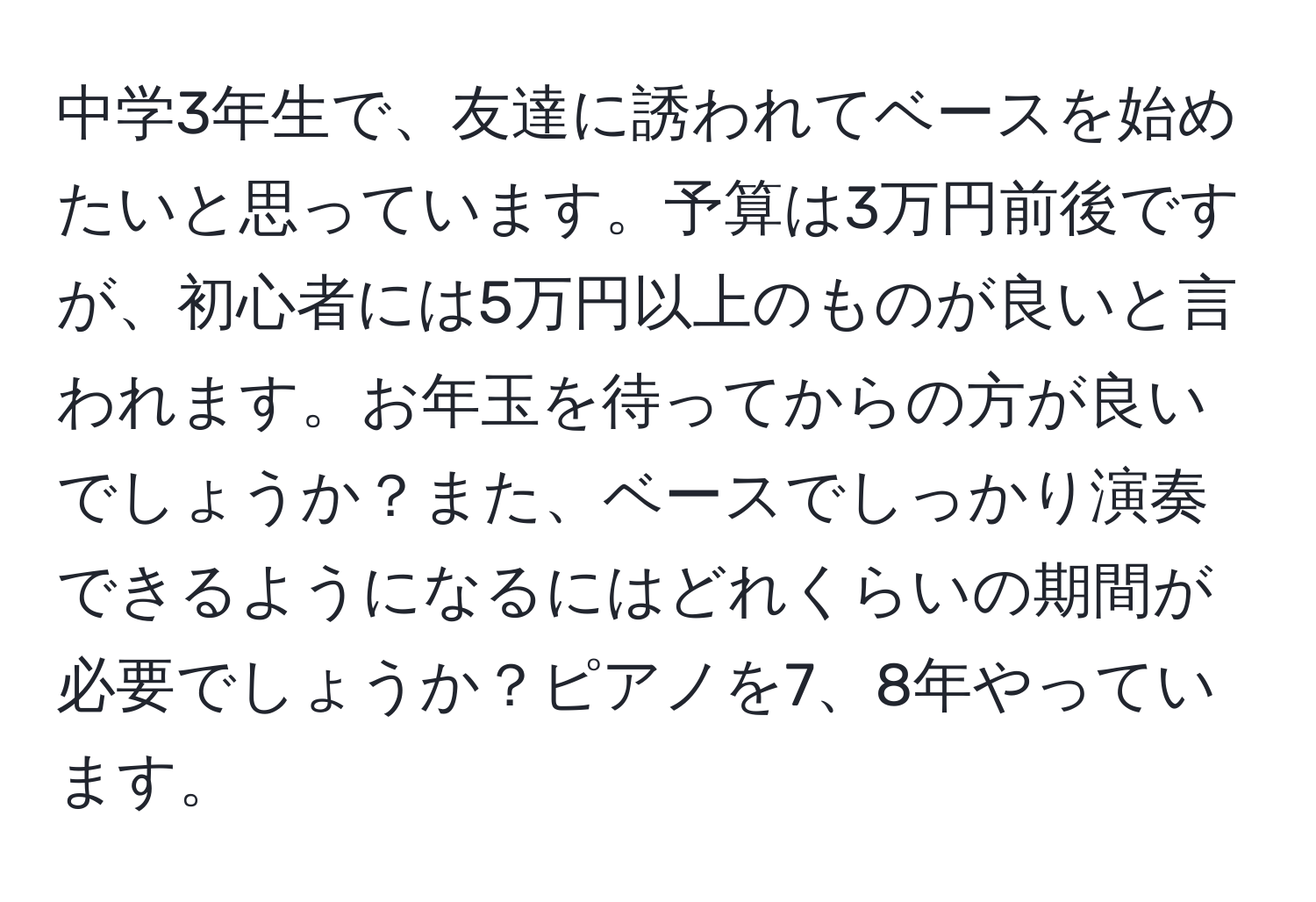 中学3年生で、友達に誘われてベースを始めたいと思っています。予算は3万円前後ですが、初心者には5万円以上のものが良いと言われます。お年玉を待ってからの方が良いでしょうか？また、ベースでしっかり演奏できるようになるにはどれくらいの期間が必要でしょうか？ピアノを7、8年やっています。