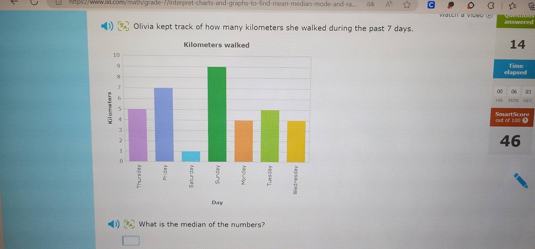 https://www.ixl.com/math/grade-7/interpret-charts-and-graphs-to-find-mean-median-mode-and-ra... aあ A 
Walch a vide qu e u 
answered 
Olivia kept track of how many kilometers she walked during the past 7 days. 
14 
Time 
elapsed 
00 q 03 
HR MIN SEC 
SmartScore 
out of 100 ① 
46 
Day 
What is the median of the numbers?