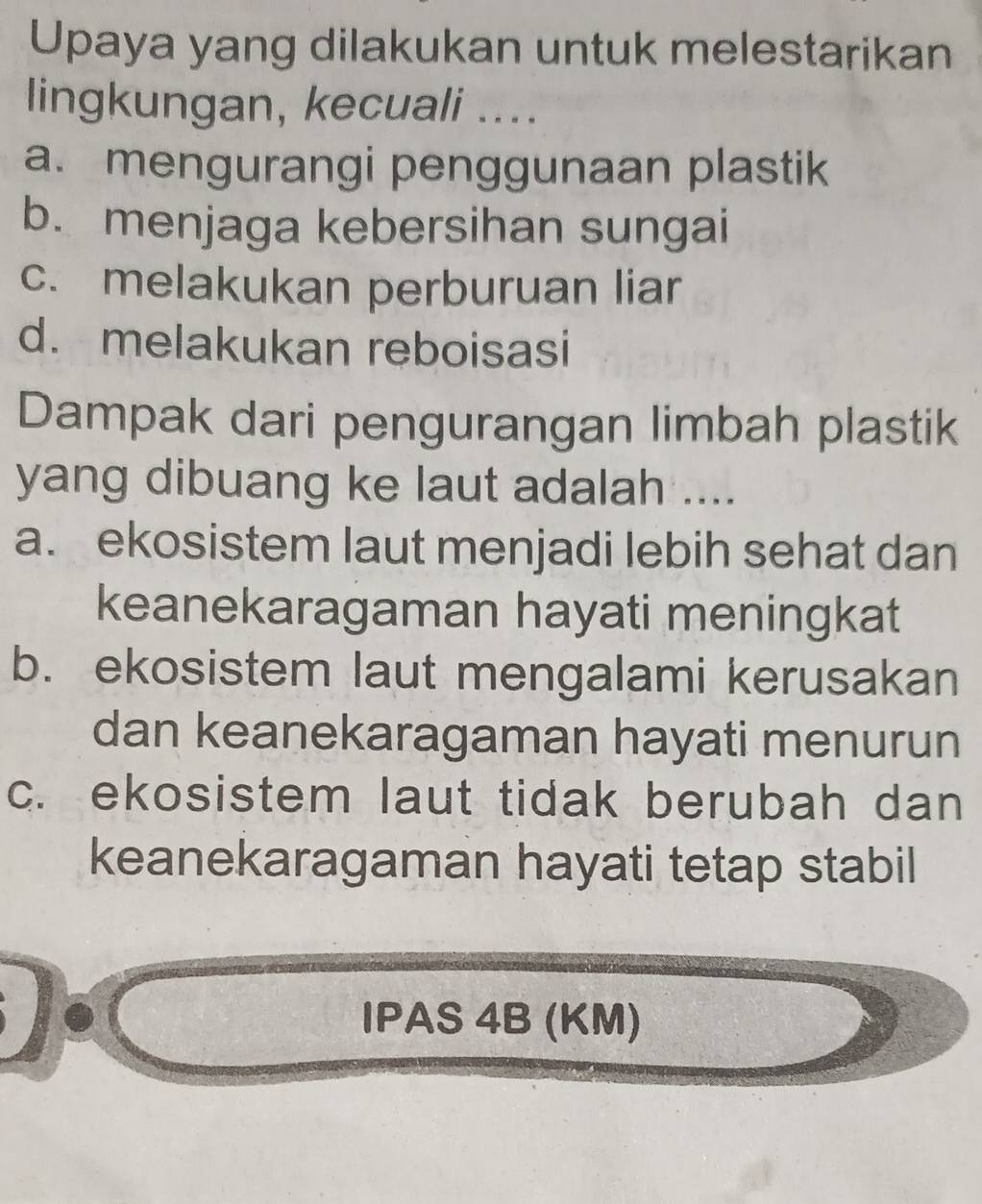 Upaya yang dilakukan untuk melestarikan
lingkungan, kecuali ....
a. mengurangi penggunaan plastik
b. menjaga kebersihan sungai
c. melakukan perburuan liar
d. melakukan reboisasi
Dampak dari pengurangan limbah plastik
yang dibuang ke laut adalah ....
a. ekosistem laut menjadi lebih sehat dan
keanekaragaman hayati meningkat
b. ekosistem laut mengalami kerusakan
dan keanekaragaman hayati menurun
c. ekosistem laut tidak berubah dan
keanekaragaman hayati tetap stabil
IPAS 4B (KM)